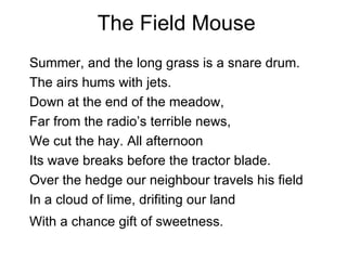 The Field Mouse Summer, and the long grass is a snare drum. The airs hums with jets. Down at the end of the meadow, Far from the radio’s terrible news, We cut the hay. All afternoon Its wave breaks before the tractor blade. Over the hedge our neighbour travels his field In a cloud of lime, drifiting our land With a chance gift of sweetness.   