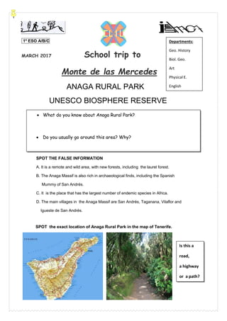 1º ESO A/B/C
MARCH 2017 School trip to
Monte de las Mercedes
ANAGA RURAL PARK
UNESCO BIOSPHERE RESERVE
SPOT THE FALSE INFORMATION
A. It is a remote and wild area, with new forests, including the laurel forest.
B. The Anaga Massif is also rich in archaeological finds, including the Spanish
Mummy of San Andrés.
C. It is the place that has the largest number of endemic species in Africa.
D. The main villages in the Anaga Massif are San Andrés, Taganana, Vilaflor and
Igueste de San Andrés.
SPOT the exact location of Anaga Rural Park in the map of Tenerife.
Departments:
Geo. History
Biol. Geo.
Art
Physical E.
English
English
 What do you know about Anaga Rural Park?
 Do you usually go around this area? Why?
Is this a
road,
a highway
or a path?
 