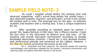 SAMPLE FIELD NOTE- 2
As usual I reached school before the starting time and
observed supporting staff’s arrival long before the school hours. I
also observed students ,teachers’ and principal’s arrival in the school.
All reached well in time. The principal was on the gate to welcome
students and teachers with a smiling face. It was a unique experience
for me.
After assembly according to schedule given by mentor, I
joined Ms. Saadia Rehman in10th class. She is Physics teacher. I took
the last chair in the classroom to observe pros and cons of her
teaching and overall classroom environment according to already
developed observation checklist. I found her a very devoted teacher
with professional attitude and command on the subject. However I
felt that she sholud summarize the lesson at the end.Mentor’s Comments
He is motivated and keen observer. He observed deeply the teaching
methodologies and techniques adopted by the teacher, classroom environment and
learning styles of students and their interest in the lesson.
Dr. HJ (@AksEAina, hinansari23@gmail.co
 