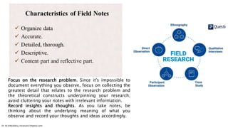 Focus on the research problem. Since it's impossible to
document everything you observe, focus on collecting the
greatest detail that relates to the research problem and
the theoretical constructs underpinning your research;
avoid cluttering your notes with irrelevant information.
Record insights and thoughts. As you take notes, be
thinking about the underlying meaning of what you
observe and record your thoughts and ideas accordingly.
Dr. HJ (@AksEAina, hinansari23@gmail.com)
 