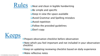 Neat and clean in legible handwriting
Be simple and specific
Keep in view the space available
Avoid Grammar and Spelling mistakes
Avoid repetition
Follow the provided guidelines
Don't copy
Prepare observation checklist before observation
Note which you feel important and not included in your observation
checklist
Keep on updating/reviewing checklist based on daily experience
Make reflective notes
Rules
Keeps
Dr. HJ (@AksEAina, hinansari23@gmail.com)
 