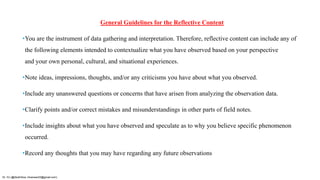 General Guidelines for the Reflective Content
•You are the instrument of data gathering and interpretation. Therefore, reflective content can include any of
the following elements intended to contextualize what you have observed based on your perspective
and your own personal, cultural, and situational experiences.
•Note ideas, impressions, thoughts, and/or any criticisms you have about what you observed.
•Include any unanswered questions or concerns that have arisen from analyzing the observation data.
•Clarify points and/or correct mistakes and misunderstandings in other parts of field notes.
•Include insights about what you have observed and speculate as to why you believe specific phenomenon
occurred.
•Record any thoughts that you may have regarding any future observations
Dr. HJ (@AksEAina, hinansari23@gmail.com)
 