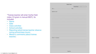 *Trainee teacher will enter his/her field
notes (14 given in manual 8607). Its
included
• Name
• Date
• Class activities
• School activities
• Reporting (what trainee teacher observe
during school/class hours)
• Mentor’s comments (about trainee
teacher)
Dr. HJ (@AksEAina, hinansari23@gmail.com)
 