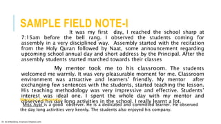 SAMPLE FIELD NOTE-I
It was my first day, I reached the school sharp at
7:15am before the bell rang. I observed the students coming for
assembly in a very disciplined way. Assembly started with the recitation
from the Holy Quran followed by Naat, some announcement regarding
upcoming school annual day and short address by the Principal. After the
assembly students started marched towards their classes
My mentor took me to his classroom. The students
welcomed me warmly. It was very pleasurable moment for me. Classroom
environment was attractive and learners’ friendly. My mentor after
exchanging few sentences with the students, started teaching the lesson.
His teaching methodology was very impressive and effective. Students’
interest was ideal one. I spent the whole day with my mentor and
observed his day long activities in the school. I really learnt a lot.Mentor’s Comments:
Miss Ayat is a good observer. He is a dedicated and committed learner. He observed
the day long activities very keenly. The students also enjoyed his company.
Dr. HJ (@AksEAina, hinansari23@gmail.com)
 