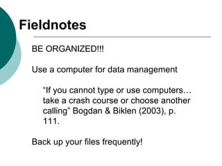 BE ORGANIZED!!!
Use a computer for data management
“If you cannot type or use computers…
take a crash course or choose another
calling” Bogdan & Biklen (2003), p.
111.
Back up your files frequently!
Fieldnotes
 