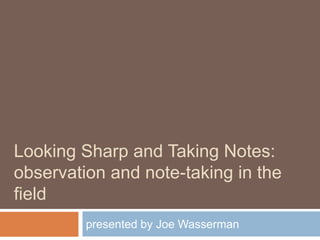 Looking Sharp and Taking Notes:observation and note-taking in the field presented by Joe Wasserman 