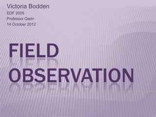 Victoria Bodden
EDF 2005
Professor Qadri
14 October 2012




FIELD
OBSERVATION
 