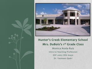 Hunter’s Creek Elementary School
Mrs. DuBois’s 1 st Grade Class
Monica Noda-Ruiz
Intro to Teaching Profession
EDF 2005 CRN 16450
Dr. Yasmeen Qadri

 