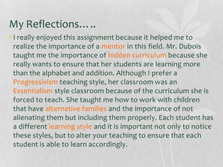 My Reflections…..
• I really enjoyed this assignment because it helped me to
realize the importance of a mentor in this field. Mr. Dubois
taught me the importance of hidden curriculum because she
really wants to ensure that her students are learning more
than the alphabet and addition. Although I prefer a
Progressivism teaching style, her classroom was an
Essentialism style classroom because of the curriculum she is
forced to teach. She taught me how to work with children
that have alternative families and the importance of not
alienating them but including them properly. Each student has
a different learning style and it is important not only to notice
these styles, but to alter your teaching to ensure that each
student is able to learn accordingly.

 