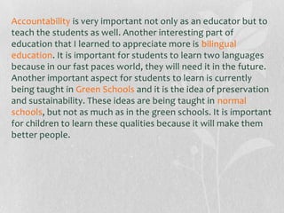 Accountability is very important not only as an educator but to
teach the students as well. Another interesting part of
education that I learned to appreciate more is bilingual
education. It is important for students to learn two languages
because in our fast paces world, they will need it in the future.
Another important aspect for students to learn is currently
being taught in Green Schools and it is the idea of preservation
and sustainability. These ideas are being taught in normal
schools, but not as much as in the green schools. It is important
for children to learn these qualities because it will make them
better people.

 
