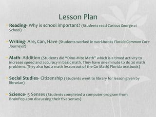 Lesson Plan
• Reading- Why is school important? (Students read Curious George at
School)

• Writing- Are, Can, Have (Students worked in workbooks Florida Common Core
Journeys!)

• Math- Addition (Students did “Dino-Mite Math” which is a timed activity to
increase speed and accuracy in basic math. They have one minute to do 20 math
problems. They also had a math lesson out of the Go Math! Florida textbook)

• Social Studies- Citizenship (Students went to library for lesson given by
librarian)

• Science- 5 Senses (Students completed a computer program from
BrainPop.com discussing their five senses)

 