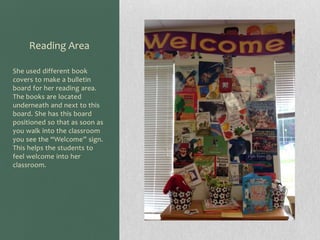 Reading Area
She used different book
covers to make a bulletin
board for her reading area.
The books are located
underneath and next to this
board. She has this board
positioned so that as soon as
you walk into the classroom
you see the “Welcome” sign.
This helps the students to
feel welcome into her
classroom.

 