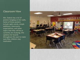 Classroom View
Mrs. Dubois has a lot of
posters hanging on her walls.
Some of these posters
include sight words, simple
additions, classrooms
expectations, and other
topics that they will be or
currently are studying. She
updates her boards
throughout the year to make
sure they children stay
motivated.

 