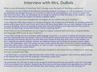 Interview with Mrs. DuBois
What is your philosophy of teaching? Did it change over the years of teaching experience?
“My focus is on early childhood development and doing whatever is necessary for that development. Of course
my philosophy has changed because our curriculum is made by the state legislature and we have to teach what
they want us to teach. Also, our philosophy has to change as teachers to meet the needs of the students. I would
love more time to create and explore my lessons in greater depth.”

What effective classroom management strategies do you utilize with your students?
“I am a huge fan of Bev Boss’s theory of conscious discipline. She is based out of Roseville, CA. Another professor I
admire used to teach at UCF and I’m not sure if she is still there, Becky Bailey, she was also a believer in this idea of
conscious discipline. I like to do anything to make them own their behavior and understand why they should or
shouldn’t do something, not just bark at them without explaining myself.”

What forms of accommodations so you make to respect cultural/ faith diversity, exceptionalities,
and language differences in your students?
“I have ESOL training and use a technique called language acquisition. I do a lot of modeling and pausing to ensure
that they understand what I am saying. I reach out to the parents and let them know that we are a team and make
sure that they are involved. We focus on what they know instead of what they don’t know. As for holidays, we
don’t celebrate any specific holidays. Instead, we celebrate seasons and do things like pumpkin centers, apple
centers, fall celebrations, and in the spring, we have a multi-cultural day when everyone is invited to attend and
share their culture. Also, I never say ‘parents’, or ‘mom’ or ‘dad’, I say ‘grown -up at home’ because a lot of children
don’t have the common nuclear family.”

What forms of technology do you use with your students in the classroom to enhance your teaching
and your students learning?
“I use Brain Pop Jr., an activity called Activote, that is kind of like a quizzing game, I have the Smart Board, and all
of the material that comes with the textbooks. Everything is online now.”

What advice do you have for future teachers?
“Be passionate!! You will want to start out by saving the world and it will soon just become a job. Don ’t lose sight
of why you wanted to be a teacher. Rewards take time, but you will have students that appreciate you. Don’t get
consumed by test scores. Be real with the kids, they want honesty. And of course, have fun and enjoy it!”

 