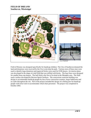 FIELD OF DREAMS
Southaven, Mississippi




                                                                    View of Plaza




                                                                    View of Ballfield




Field of Dreams was designed specifically for handicap children. The City of Southaven donated the
land and donations were received by the City to develop the park. Various sizes of brass stars were
used to identify large donations and engraved bricks were used for $100 donors. An interior plaza
was developed in the shape of a ball field that was infilled with bricks. The base lines were designed
for smaller brass star donors. The ball field is the first of its kind in the Memphis area. The field
used a surface developed by Beynon Sports Surfaces. The concessions restroom building was
design to accommodate handicap people by have lower concession counters, larger bathrooms and
no curbs throughout the site. Part of the project included the design of a fishing pier for handicap
people with lower rails to accommodate wheel chair personnel. The project was completed in
October 2002.




                                                                                          JWV
 
