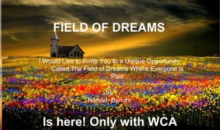 Wca “care & share” compensation Plan


               FIELD OF DREAMS

           I Would Like to Invite You to a Unique Opportunity
               Called The Field of Dreams Where Everyone is
                                     Paid

                                by
                           Nemiah Bynum


            Is here! Only with WCA
 
