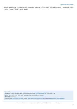 UNHCR Field Office Update
Управління Верховного комісара у справах біженців (UNHCR) Ukraine - www.unhcr.org.ua
4
“Корпус милосердя”, Норвезька рада у справах біженців (НРСБ), ОБСЄ, НУО «Наші люди», “Червоний Хрест-
Україна”, ПРООН, ЮНІСЕФ, УКГП і ВООЗ.
Контакти:
Ерол Ардук, Голова місцевого офісу в Сєвєродонецьку: E-mail: arduce@unhcr.org Tel: +380 50 385 0794
Адреса: УВКБ ООН, МЖК “Мрія”, 2, м. Сєвєродонецьк, Луганська обл., Україна
УВКБ ООН в Інтернеті:
UNHCR Ukraine: http://unhcr.org.ua/en Twitter: www.twitter.com/UNHCRUkraine Facebook: www.facebook.com/UNHCRKyiv
 