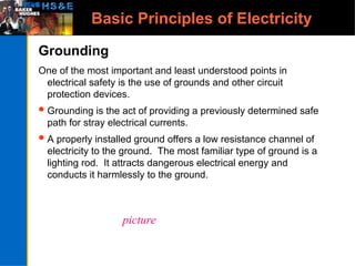 Grounding
One of the most important and least understood points in
electrical safety is the use of grounds and other circuit
protection devices.
Grounding is the act of providing a previously determined safe
path for stray electrical currents.
A properly installed ground offers a low resistance channel of
electricity to the ground. The most familiar type of ground is a
lighting rod. It attracts dangerous electrical energy and
conducts it harmlessly to the ground.
Basic Principles of Electricity
picture
 