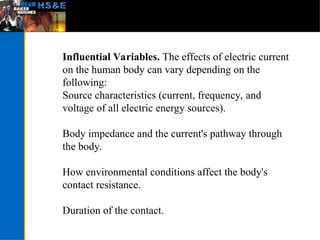 Influential Variables. The effects of electric current
on the human body can vary depending on the
following:
Source characteristics (current, frequency, and
voltage of all electric energy sources).
Body impedance and the current's pathway through
the body.
How environmental conditions affect the body's
contact resistance.
Duration of the contact.
 