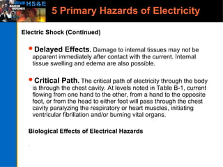 5 Primary Hazards of Electricity
Electric Shock (Continued)
Delayed Effects. Damage to internal tissues may not be
apparent immediately after contact with the current. Internal
tissue swelling and edema are also possible.
Critical Path. The critical path of electricity through the body
is through the chest cavity. At levels noted in Table B-1, current
flowing from one hand to the other, from a hand to the opposite
foot, or from the head to either foot will pass through the chest
cavity paralyzing the respiratory or heart muscles, initiating
ventricular fibrillation and/or burning vital organs.
Biological Effects of Electrical Hazards
.
 