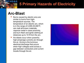 5 Primary Hazards of Electricity
Arc-Blast
 Burns caused by electric arcs are
similar to burns from high-
temperature sources. The
temperature of an electric arc, which
is in the range of 4,000-35,000°F,
can melt all known materials,
vaporize metal in close proximity,
and burn flesh and ignite clothing at
distances up to 10 ft from the arc.
 Arc-blasts occur when powerful,
high-amperage currents arc through
the air. Arcing is the luminous
electrical discharge that occurs
when high voltages exist across a
gap between conductors and current
travels through the air.
 