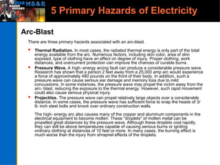 5 Primary Hazards of Electricity
Arc-Blast
There are three primary hazards associated with an arc-blast.
 Thermal Radiation. In most cases, the radiated thermal energy is only part of the total
energy available from the arc. Numerous factors, including skin color, area of skin
exposed, type of clothing have an effect on degree of injury. Proper clothing, work
distances, and overcurrent protection can improve the chances of curable burns.
 Pressure Wave. A high- energy arcing fault can produce a considerable pressure wave.
Research has shown that a person 2 feet away from a 25,000 amp arc would experience
a force of approximately 480 pounds on the front of their body. In addition, such a
pressure wave can cause serious ear damage and memory loss due to mild
concussions. In some instances, the pressure wave may propel the victim away from the
arc- blast, reducing the exposure to the thermal energy. However, such rapid movement
could also cause serious physical injury.
 Projectiles. The pressure wave can propel relatively large objects over a considerable
distance. In some cases, the pressure wave has sufficient force to snap the heads of 3/
8- inch steel bolts and knock over ordinary construction walls.
The high- energy arc also causes many of the copper and aluminum components in the
electrical equipment to become molten. These "droplets" of molten metal can be
propelled great distances by the pressure wave. Although these droplets cool rapidly,
they can still be above temperatures capable of causing serious burns or igniting
ordinary clothing at distances of 10 feet or more. In many cases, the burning effect is
much worse than the injury from shrapnel effects of the droplets.
 