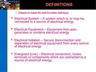 DEFINITIONS
 Diagram to negate the need for written definitions
 Electrical System – A system which is, or may be,
connected to a source of electrical energy.
 Electrical Equipment – Equipment that uses,
generates or contains electrical energy
 Electrical Isolation – Secure disconnection and
separation of electrical equipment from every source
of electrical energy.
 Energized (Live) – Electrical conductors, buses,
terminals or components which are connected to a
source of electrical energy.
 