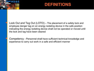 DEFINITIONS
 Lock Out and Tag Out (LOTO) – The placement of a safety lock and
employee danger tag on an energy isolating device in the safe position
indicating the energy isolating device shall not be operated or moved until
the lock and tag have been cleared
 Competency - Personnel shall have sufficient technical knowledge and
experience to carry out work in a safe and efficient manner
 