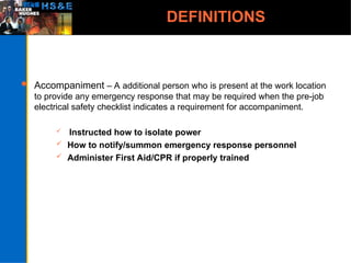 DEFINITIONS
 Accompaniment – A additional person who is present at the work location
to provide any emergency response that may be required when the pre-job
electrical safety checklist indicates a requirement for accompaniment.
 Instructed how to isolate power
 How to notify/summon emergency response personnel
 Administer First Aid/CPR if properly trained
 