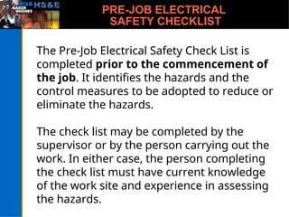 PRE-JOB ELECTRICAL
SAFETY CHECKLIST
The Pre-Job Electrical Safety Check List is
completed prior to the commencement of
the job. It identifies the hazards and the
control measures to be adopted to reduce or
eliminate the hazards.
The check list may be completed by the
supervisor or by the person carrying out the
work. In either case, the person completing
the check list must have current knowledge
of the work site and experience in assessing
the hazards.
 