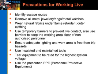 Precautions for Working Live
 Identify escape routes
 Remove all metal jewellery/rings/metal watches
 Wear natural fabrics under flame retardant outer
clothing
 Use temporary barriers to prevent live contact, also use
barriers to keep the working area clear of non
authorised personnel
 Ensure adequate lighting and work area is free from trip
hazards
 Use insulated and maintained tools
 Test equipment to be rated for the highest system
voltage
 Use the prescribed PPE (Personnel Protective
Equipment)
 