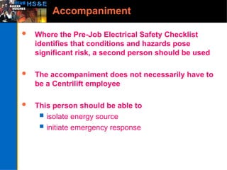 Accompaniment
 Where the Pre-Job Electrical Safety Checklist
identifies that conditions and hazards pose
significant risk, a second person should be used
 The accompaniment does not necessarily have to
be a Centrilift employee
 This person should be able to
 isolate energy source
 initiate emergency response
 