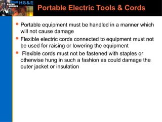 Portable Electric Tools & Cords
 Portable equipment must be handled in a manner which
will not cause damage
 Flexible electric cords connected to equipment must not
be used for raising or lowering the equipment
 Flexible cords must not be fastened with staples or
otherwise hung in such a fashion as could damage the
outer jacket or insulation
 