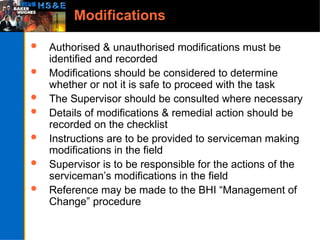 Modifications
 Authorised & unauthorised modifications must be
identified and recorded
 Modifications should be considered to determine
whether or not it is safe to proceed with the task
 The Supervisor should be consulted where necessary
 Details of modifications & remedial action should be
recorded on the checklist
 Instructions are to be provided to serviceman making
modifications in the field
 Supervisor is to be responsible for the actions of the
serviceman’s modifications in the field
 Reference may be made to the BHI “Management of
Change” procedure
 