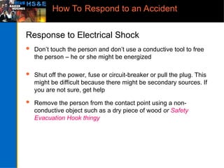 How To Respond to an Accident
Response to Electrical Shock
 Don’t touch the person and don’t use a conductive tool to free
the person – he or she might be energized
 Shut off the power, fuse or circuit-breaker or pull the plug. This
might be difficult because there might be secondary sources. If
you are not sure, get help
 Remove the person from the contact point using a non-
conductive object such as a dry piece of wood or Safety
Evacuation Hook thingy
 