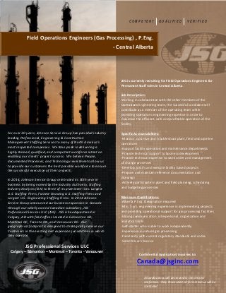JSG is currently recruiting for Field Operations Engineers for
Permanent Staff roles in Central Alberta
Job Description:
Working in collaboration with the other members of the
Operations Engineering team, the successful candidate will
contribute as a member of the operating team while
providing operations engineering expertise in order to
maximize the efficient, safe and profitable operation of the
facility.
Specific Accountabilities:
-Monitor, optimize and troubleshoot plant, field and pipeline
operations
-Support facility operation and maintenance departments
-Provide technical support to business development
-Provide technical expertise to work order and management
of change processes
-Develop, justify and execute facility based projects
-Prepare and maintain reference documentation and
drawings
-Actively participate in plant and field planning, scheduling
and budgeting processes
Minimum Qualifications:
-Alberta P.Eng. Designation required
-Min. 5 yrs. engineering experience in implementing projects
and providing operational support for gas processing facilities
-Strong communication, interpersonal, organization and
analytical skills
-Self-starter who is able to work independently
-Experience in natural gas processing
-Familiarity with current regulatory standards and codes
-Valid Driver’s license
For over 30 years, Johnson Service Group has provided industry
leading Professional, Engineering & Construction
Management Staffing Services to many of North America’s
most respected companies. We take pride in delivering a
highly trained, qualified, and competent workforce intent on
enabling our clients’ project success. We believe People,
documented Processes, and Technology investments allow us
to provide our customers the best possible workforce to ensure
the successful execution of their projects.
In 2014, Johnson Service Group celebrated its 30th year in
business by being named by the Industry Authority, Staffing
Industry Analysts (SIA) to three of its prominent lists: Largest
U.S. Staffing Firms, Fastest-Growing U.S. Staffing Firms and
Largest U.S. Engineering Staffing Firms. In 2014 Johnson
Service Group announced our business expansion in Canada
through our wholly owned Canadian subsidiary, JSG
Professional Services ULC (JSG). JSG is headquartered in
Calgary, AB with field offices located in Edmonton AB,
Montreal QC, Toronto ON, and Vancouver BC. Our
geographical footprint is designed to strategically service our
Customers in the existing and expansion jurisdictions in which
they operate.
JSG Professional Services ULC
Calgary – Edmonton – Montreal – Toronto - Vancouver
Confidential Application/inquiries to:
Canada@jsginc.com
All applications will be treated in the strictest
confidence. Only those selected for interviews will be
contacted
C O M P E T E N T Q U A L I F I E D V E R I F I E D
Field Operations Engineers (Gas Processing) , P.Eng.
- Central Alberta
 