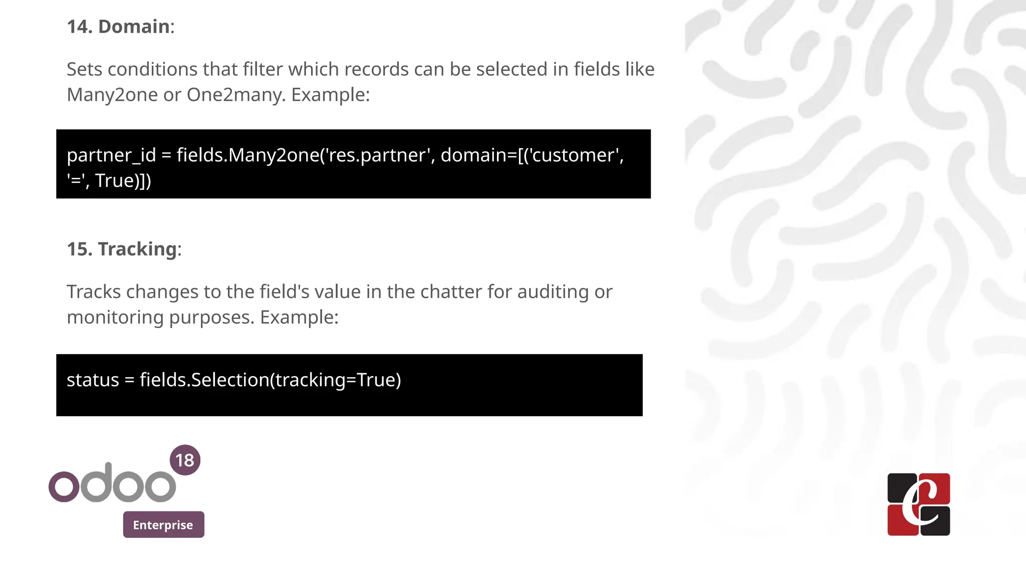 Enterprise
14. Domain:
Sets conditions that filter which records can be selected in fields like
Many2one or One2many. Example:
partner_id = fields.Many2one('res.partner', domain=[('customer',
'=', True)])
15. Tracking:
Tracks changes to the field's value in the chatter for auditing or
monitoring purposes. Example:
status = fields.Selection(tracking=True)
 