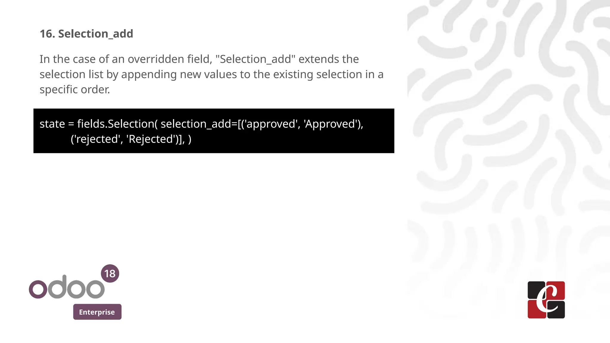 Enterprise
16. Selection_add
In the case of an overridden field, "Selection_add" extends the
selection list by appending new values to the existing selection in a
specific order.
state = fields.Selection( selection_add=[('approved', 'Approved'),
('rejected', 'Rejected')], )
 