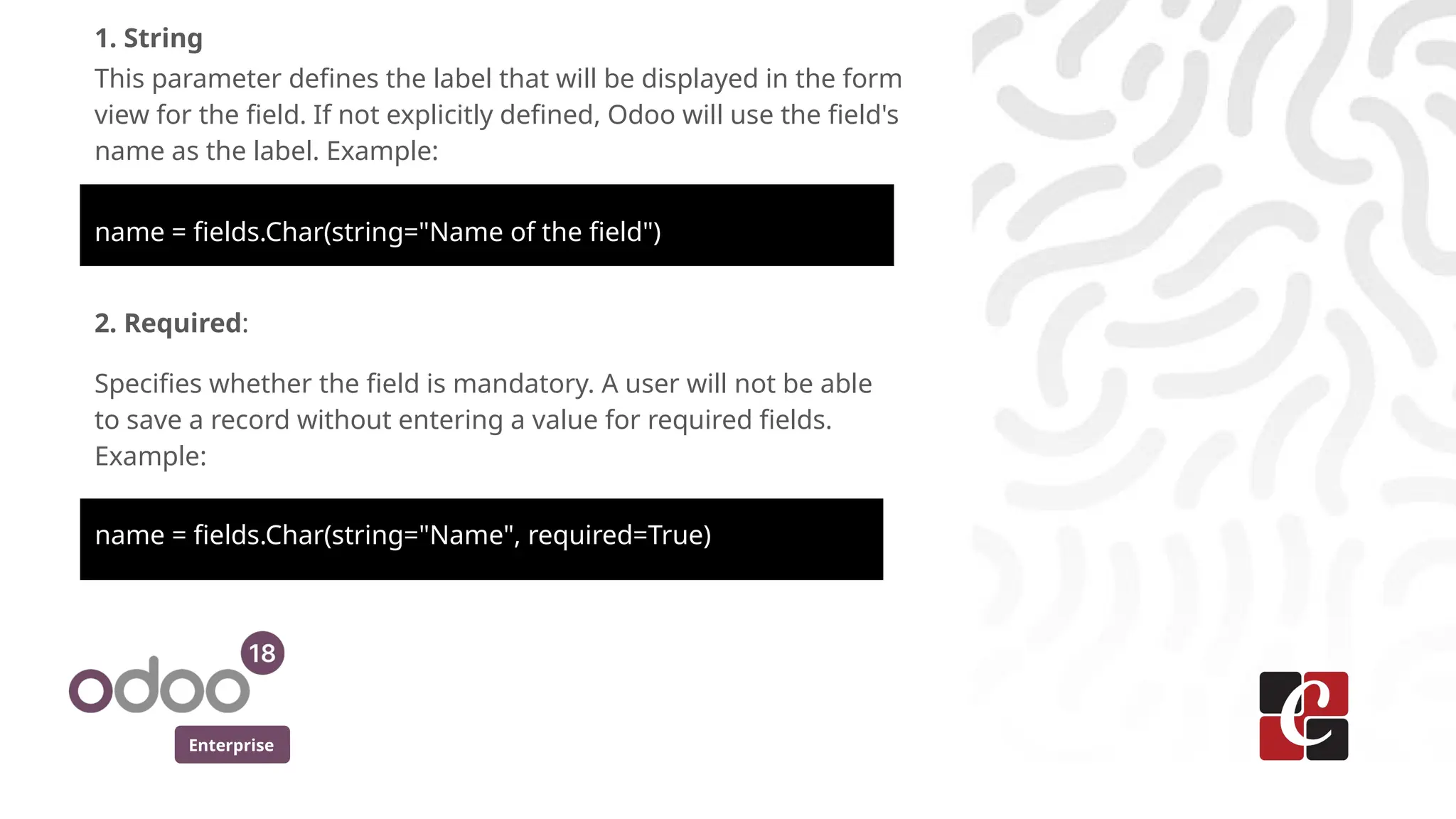 Enterprise
1. String
This parameter defines the label that will be displayed in the form
view for the field. If not explicitly defined, Odoo will use the field's
name as the label. Example:
name = fields.Char(string="Name of the field")
2. Required:
Specifies whether the field is mandatory. A user will not be able
to save a record without entering a value for required fields.
Example:
name = fields.Char(string="Name", required=True)
 