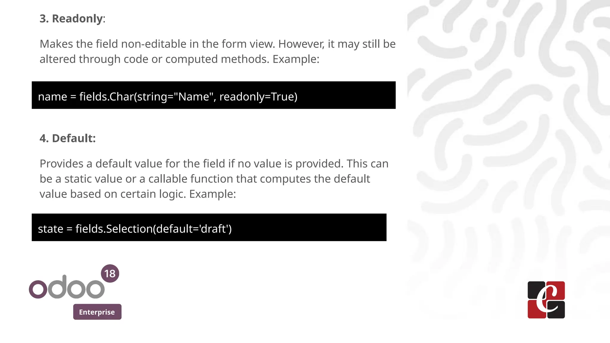 Enterprise
3. Readonly:
Makes the field non-editable in the form view. However, it may still be
altered through code or computed methods. Example:
name = fields.Char(string="Name", readonly=True)
4. Default:
Provides a default value for the field if no value is provided. This can
be a static value or a callable function that computes the default
value based on certain logic. Example:
state = fields.Selection(default='draft')
 