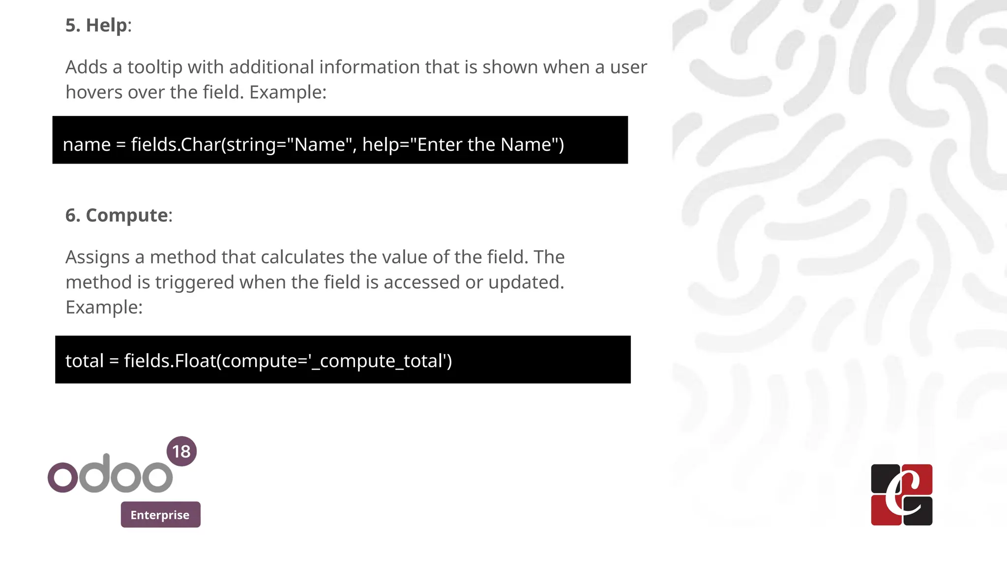 Enterprise
5. Help:
Adds a tooltip with additional information that is shown when a user
hovers over the field. Example:
name = fields.Char(string="Name", help="Enter the Name")
6. Compute:
Assigns a method that calculates the value of the field. The
method is triggered when the field is accessed or updated.
Example:
total = fields.Float(compute='_compute_total')
 