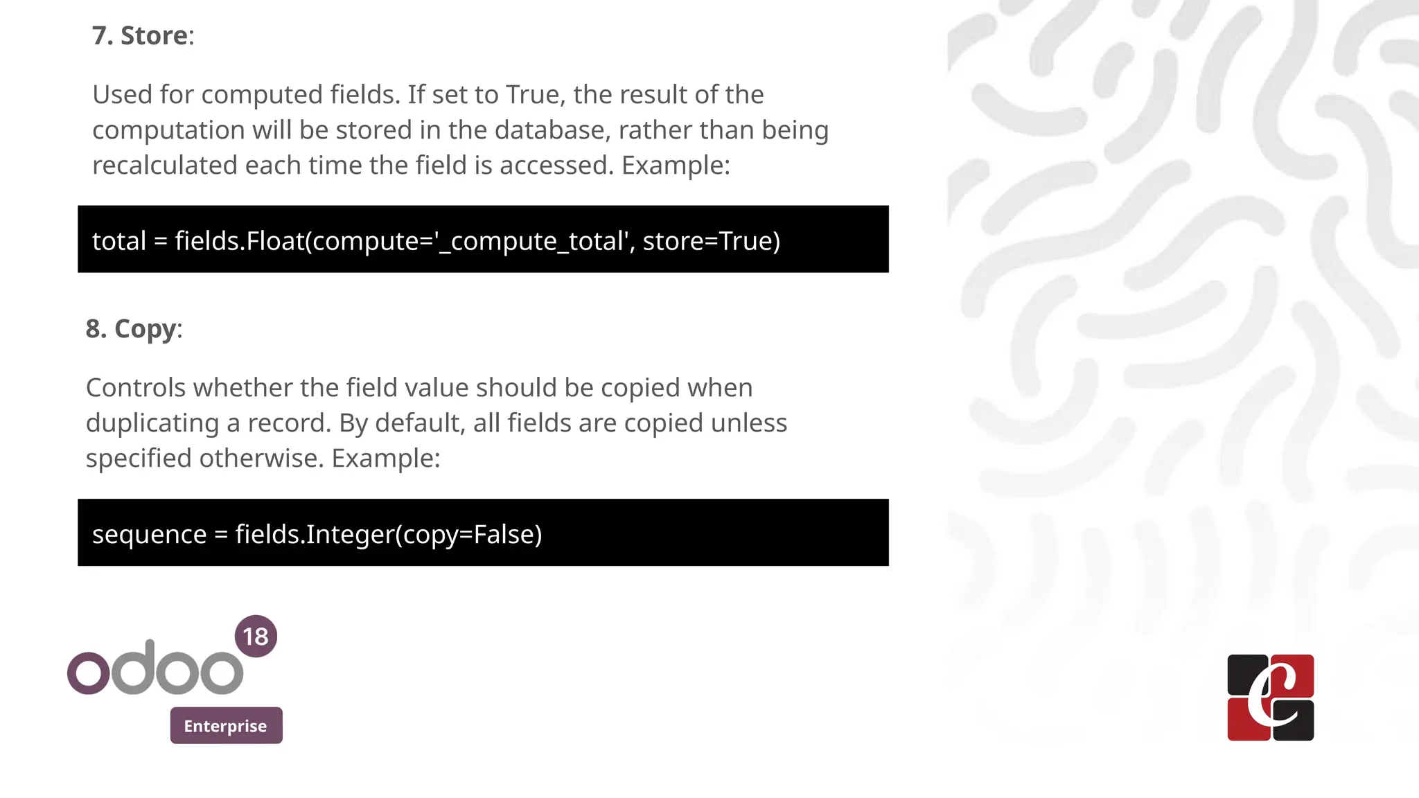 Enterprise
7. Store:
Used for computed fields. If set to True, the result of the
computation will be stored in the database, rather than being
recalculated each time the field is accessed. Example:
total = fields.Float(compute='_compute_total', store=True)
8. Copy:
Controls whether the field value should be copied when
duplicating a record. By default, all fields are copied unless
specified otherwise. Example:
sequence = fields.Integer(copy=False)
 