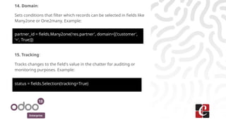 Enterprise
14. Domain:
Sets conditions that filter which records can be selected in fields like
Many2one or One2many. Example:
partner_id = fields.Many2one('res.partner', domain=[('customer',
'=', True)])
15. Tracking:
Tracks changes to the field's value in the chatter for auditing or
monitoring purposes. Example:
status = fields.Selection(tracking=True)
 