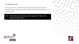Enterprise
16. Selection_add
In the case of an overridden field, "Selection_add" extends the
selection list by appending new values to the existing selection in a
specific order.
state = fields.Selection( selection_add=[('approved', 'Approved'),
('rejected', 'Rejected')], )
 