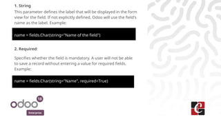 Enterprise
1. String
This parameter defines the label that will be displayed in the form
view for the field. If not explicitly defined, Odoo will use the field's
name as the label. Example:
name = fields.Char(string="Name of the field")
2. Required:
Specifies whether the field is mandatory. A user will not be able
to save a record without entering a value for required fields.
Example:
name = fields.Char(string="Name", required=True)
 