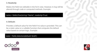 Enterprise
3. Readonly:
Makes the field non-editable in the form view. However, it may still be
altered through code or computed methods. Example:
name = fields.Char(string="Name", readonly=True)
4. Default:
Provides a default value for the field if no value is provided. This can
be a static value or a callable function that computes the default
value based on certain logic. Example:
state = fields.Selection(default='draft')
 