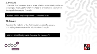 Enterprise
9. Translate
"Translate" can be set to True to make a field translatable for different
languages. This is useful when you need to present your application
in multiple languages. Example:
name = fields.Char(string="Name", translate=True)
10. Groups:
Restricts the visibility of the field to users in specific groups,
controlling access to sensitive information. Example:
salary = fields.Float(groups="hr.group_hr_manager")
 