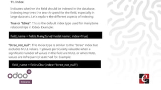 Enterprise
11. Index:
Indicates whether the field should be indexed in the database.
Indexing improves the search speed for the field, especially in
large datasets. Let's explore the different aspects of indexing:
True or "btree": This is the default index type used for many2one
relationships in Odoo. Example:
field_name = fields.Many2one('model.name', index=True)
“btree_not_null": This index type is similar to the "btree" index but
excludes NULL values. It proves particularly valuable when a
significant number of values in the field are NULL or when NULL
values are infrequently searched for. Example:
field_name = fields.Char(index="btree_not_null")
 