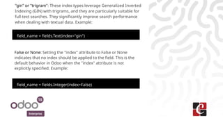 Enterprise
"gin" or "trigram": These index types leverage Generalized Inverted
Indexing (GIN) with trigrams, and they are particularly suitable for
full-text searches. They significantly improve search performance
when dealing with textual data. Example:
field_name = fields.Text(index="gin")
False or None: Setting the "index" attribute to False or None
indicates that no index should be applied to the field. This is the
default behavior in Odoo when the "index" attribute is not
explicitly specified. Example:
field_name = fields.Integer(index=False)
 