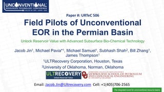 The integrated event for unconventional resource teams
Field&Pilots&of&Unconventional&
EOR&in&the&Permian&Basin
Unlock Reservoir Value with Advanced Subsurface Bio9Chemical Technology
Paper&#:&URTeC&506
Jacob@Jin1,@Michael@Pavia*1,@Michael@Samuel1,@Subhash@Shah2,@Bill@Zhang1,@
James@Thompson1
1ULTRecovery@Corporation,@Houston,@Texas
2University@of@Oklahoma,@Norman,@Oklahoma
Email: Jacob.Jin@Ultrecovery.com Cell: +1(405)706>2565
 
